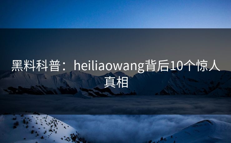 黑料科普：heiliaowang背后10个惊人真相