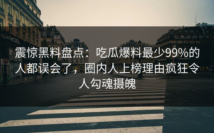 震惊黑料盘点：吃瓜爆料最少99%的人都误会了，圈内人上榜理由疯狂令人勾魂摄魄