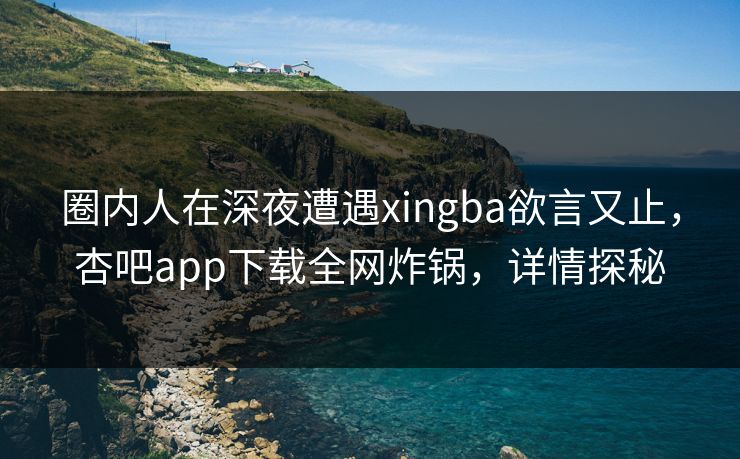 圈内人在深夜遭遇xingba欲言又止，杏吧app下载全网炸锅，详情探秘