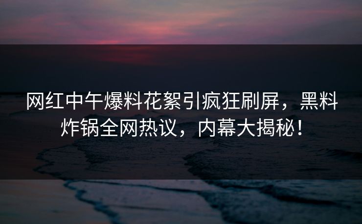 网红中午爆料花絮引疯狂刷屏，黑料炸锅全网热议，内幕大揭秘！