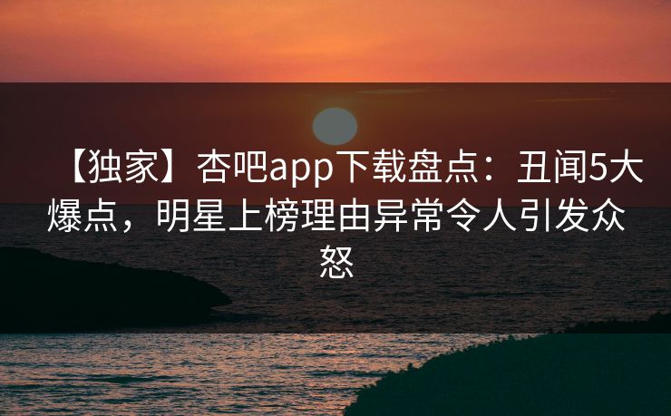 【独家】杏吧app下载盘点：丑闻5大爆点，明星上榜理由异常令人引发众怒