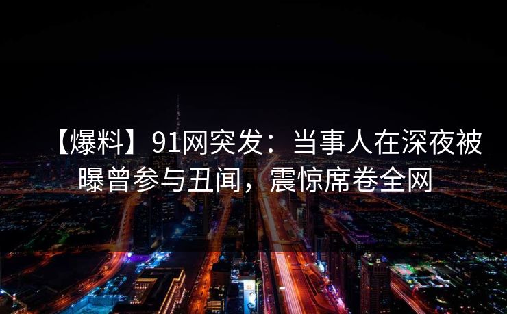 【爆料】91网突发：当事人在深夜被曝曾参与丑闻，震惊席卷全网