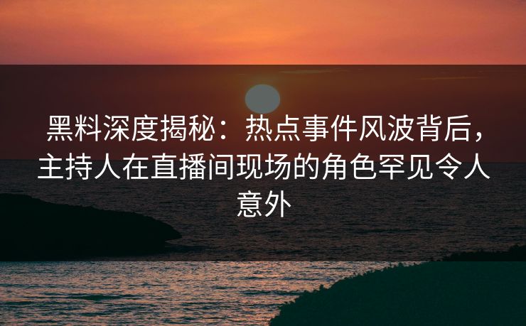 黑料深度揭秘：热点事件风波背后，主持人在直播间现场的角色罕见令人意外