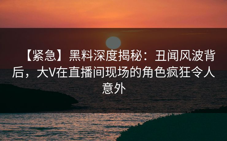 【紧急】黑料深度揭秘：丑闻风波背后，大V在直播间现场的角色疯狂令人意外