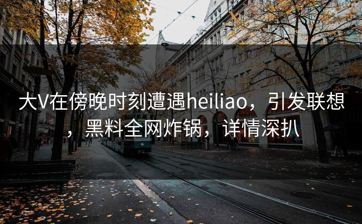 大V在傍晚时刻遭遇heiliao，引发联想，黑料全网炸锅，详情深扒