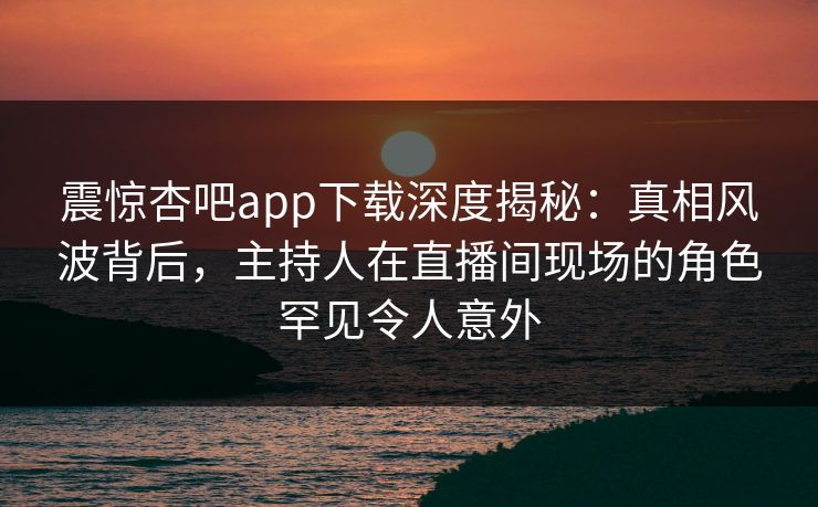 震惊杏吧app下载深度揭秘：真相风波背后，主持人在直播间现场的角色罕见令人意外