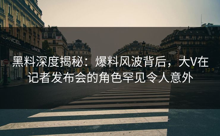 黑料深度揭秘：爆料风波背后，大V在记者发布会的角色罕见令人意外