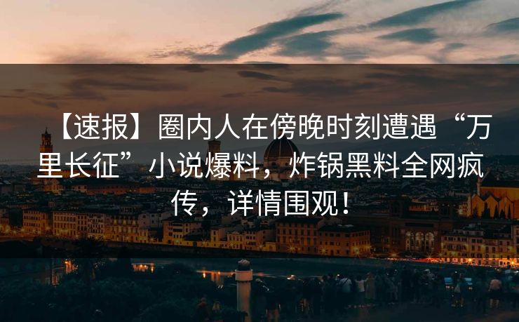 【速报】圈内人在傍晚时刻遭遇“万里长征”小说爆料，炸锅黑料全网疯传，详情围观！