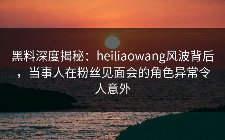 黑料深度揭秘：heiliaowang风波背后，当事人在粉丝见面会的角色异常令人意外