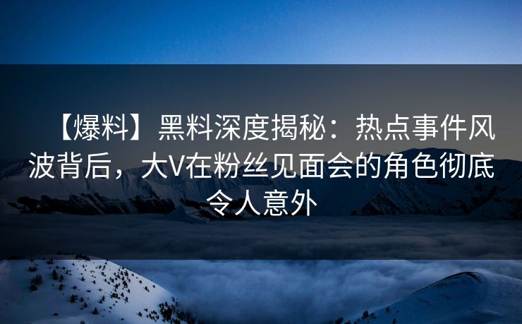 【爆料】黑料深度揭秘：热点事件风波背后，大V在粉丝见面会的角色彻底令人意外