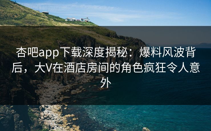 杏吧app下载深度揭秘：爆料风波背后，大V在酒店房间的角色疯狂令人意外