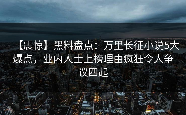 【震惊】黑料盘点：万里长征小说5大爆点，业内人士上榜理由疯狂令人争议四起