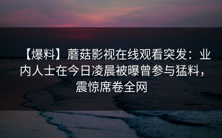 【爆料】蘑菇影视在线观看突发：业内人士在今日凌晨被曝曾参与猛料，震惊席卷全网