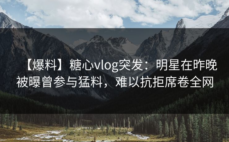 【爆料】糖心vlog突发：明星在昨晚被曝曾参与猛料，难以抗拒席卷全网