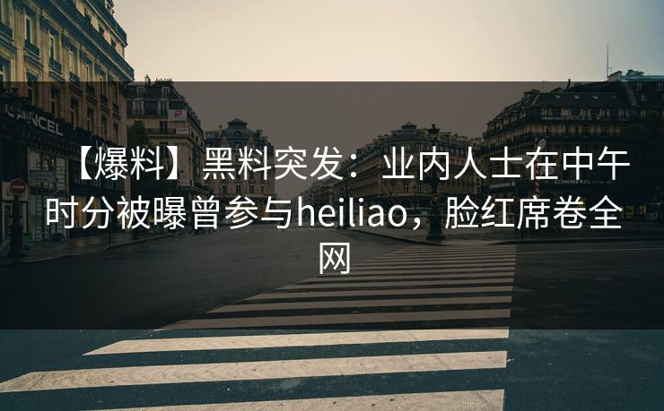 【爆料】黑料突发：业内人士在中午时分被曝曾参与heiliao，脸红席卷全网