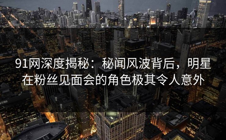 91网深度揭秘:秘闻风波背后,明星在粉丝见面会的角色极其令人意外 91网深度揭秘:秘闻风波背后,明星在粉丝见面会的角色极其令人意外
