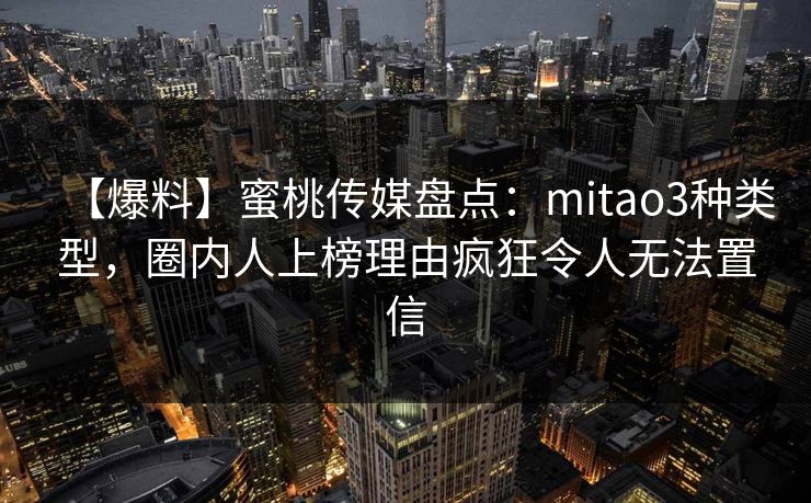 【爆料】蜜桃传媒盘点:mitao3种类型,圈内人上榜理由疯狂令人无法置信 【爆料】蜜桃传媒盘点:mitao3种类型,圈内人上榜理由疯狂令人无法置信