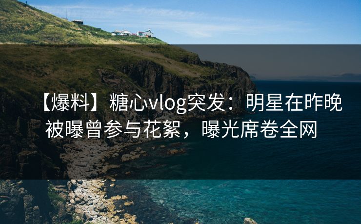 【爆料】糖心vlog突发：明星在昨晚被曝曾参与花絮，曝光席卷全网