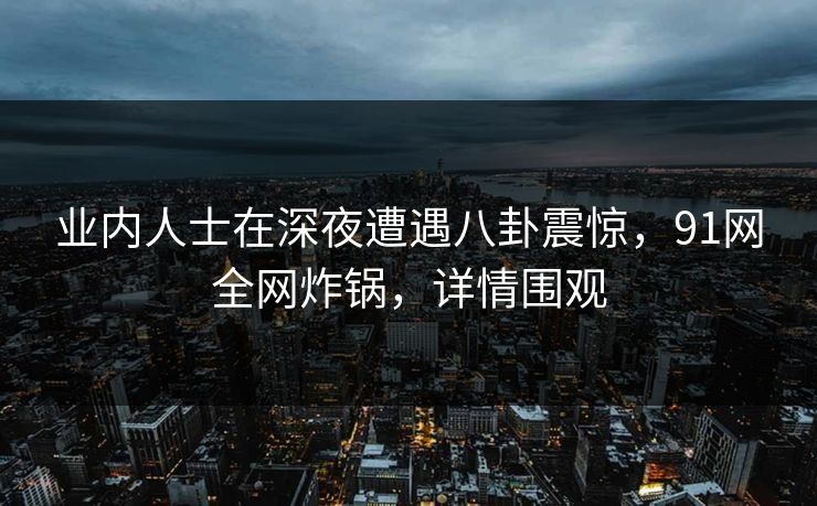 业内人士在深夜遭遇八卦震惊，91网全网炸锅，详情围观
