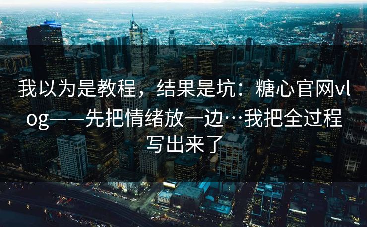 我以为是教程，结果是坑：糖心官网vlog——先把情绪放一边…我把全过程写出来了
