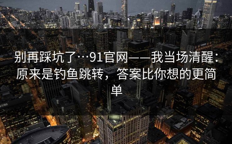 别再踩坑了…91官网——我当场清醒:原来是钓鱼跳转,答案比你想的更简单