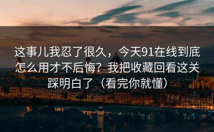 这事儿我忍了很久，今天91在线到底怎么用才不后悔？我把收藏回看这关踩明白了（看完你就懂）