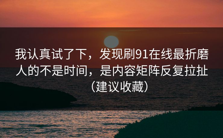 我认真试了下，发现刷91在线最折磨人的不是时间，是内容矩阵反复拉扯（建议收藏）
