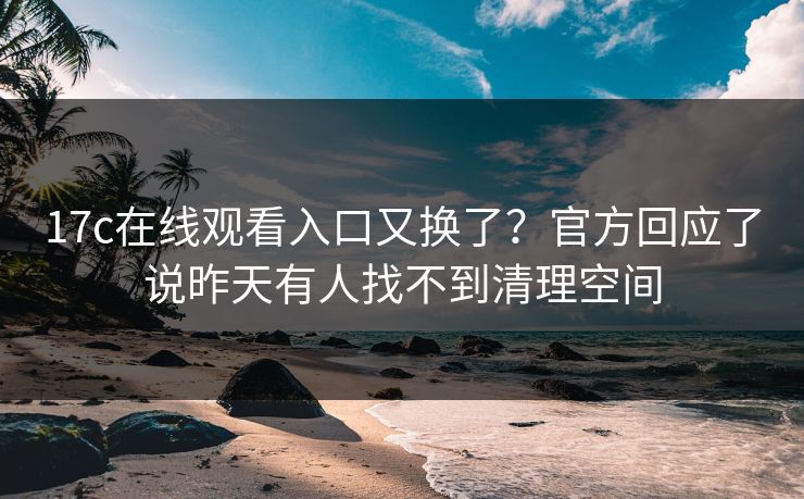 17c在线观看入口又换了？官方回应了说昨天有人找不到清理空间