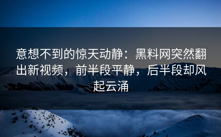 意想不到的惊天动静：黑料网突然翻出新视频，前半段平静，后半段却风起云涌